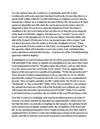 Yes, the natural man, the world over, is spiritually dead. He is alive
worldwards, selfwards, sinwards, but dead Godwards. It is not that there is a
spark of life within which by careful cultivation or religious exercises maybe
fanned into a flame; he is completely devoid of Divine life. He needs to be born
again;an altogethernew life, than the one he possesses by nature, must be
imparted to him, if ever he is to enter the kingdom of God. The sinner’s
condition is far, far worse than he has any idea of, or than the greatmajority
of the doctors of divinity suppose. Of what use is a "remedy" to one who is
dead? and yet the thoughts of very few rise any higher when they think and
talk of the Gospel. Ofwhat use is it to reasonand argue with a corpse? and
yet that is precisely what the sinner is from the standpoint of God. "Then,
why preach the Word to sinners at all, if they are incapable of hearing it?" is
the question which will naturally occurto the reader. Sad, sad indeed that
such a question is askedat this late day—sad, because ofthe God-dishonoring
ignorance which it displays.
No intelligent servant of God preaches the Word because he imagines that the
will and mind of the sinner is capable of responding to it, any more than when
God commanded Ezekielto "Prophesyupon these bones, and say unto them,
O ye dry bones, hear the word of the Lord" (Ezek. 37:4), he supposed the
objects of his message were capable ofresponding. "Well, why preach at all?"
First, because Godhas commanded us to do so, and who are we to call into
question His wisdom? Second, because the very words we are commanded to
preach, "they are spirit, and they are life" (John 6:63). The Word we are to
"hold forth" is "the word of life" (Phil. 2:16). The new birth is "not of blood
(by natural descent), nor of the will of the flesh (his own volition), nor of the
will of man (the preacher’s persuasion), but OF GOD" (John 1:13), and the
seedwhich God uses to produce the new birth is His own Word (James 1:18).
Now this is what is so strikingly and so perfectly illustrated here in John 11.
Lazarus was dead, and that he had died was unmistakably evidencedby the
fact that his body was already corrupting. In like manner, the spiritual death
of the natural man is plainly manifested by the corruptions of his heart and
life. In the opening paragraph we have sought to bring out how that which is
emphasized here in John 11 is the utter helplessness ofman in the presence of
death. And this is what the servant of God needs to lay hold of in its spiritual
 