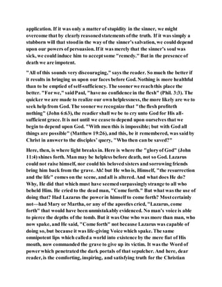 application. If it was only a matter of stupidity in the sinner, we might
overcome that by clearlyreasonedstatements ofthe truth. If it was simply a
stubborn will that stoodin the way of the sinner’s salvation, we could depend
upon our powers of persuasion. If it was merely that the sinner’s soul was
sick, we could induce him to acceptsome "remedy." But in the presence of
death we are impotent.
"All of this sounds very discouraging," says the reader. So much the better if
it results in bringing us upon our faces before God. Nothing is more healthful
than to be emptied of self-sufficiency. The soonerwe reachthis place the
better. "Forwe," saidPaul, "have no confidence in the flesh" (Phil. 3:3). The
quicker we are made to realize our ownhelplessness, the more likely are we to
seek help from God. The soonerwe recognize that "the flesh profiteth
nothing" (John 6:63), the readier shall we be to cry unto God for His all-
sufficient grace. It is not until we ceaseto depend upon ourselves that we
begin to depend upon God. "With men this is impossible; but with God all
things are possible" (Matthew 19:26), and this, be it remembered, was saidby
Christ in answerto the disciples’ query, "Who then can be saved?"
Here, then, is where light breaks in. Here is where the "gloryof God" (John
11:4) shines forth. Man may be helpless before death, not so God. Lazarus
could not raise himself, nor could his beloved sisters and sorrowing friends
bring him back from the grave. Ah! but He who is, Himself, "the resurrection
and the life" comes on the scene, andall is altered. And what does He do?
Why, He did that which must have seemedsurpassinglystrange to all who
beheld Him. He cried to the dead man, "Come forth." But what was the use of
doing that? Had Lazarus the powerin himself to come forth? Mostcertainly
not—had Mary or Martha, or any of the apostles cried, "Lazarus, come
forth" that would have been unmistakably evidenced. No man’s voice is able
to pierce the depths of the tomb. But it was One who was more than man, who
now spake, and He said, "Come forth" not because Lazarus was capable of
doing so, but because it was life-giving Voice which spake. The same
omnipotent lips which calleda world into existence by the mere fiat of His
mouth, now commanded the grave to give up its victim. It was the Word of
powerwhich penetrated the dark portals of that sepulcher. And here, dear
reader, is the comforting, inspiring, and satisfying truth for the Christian
 