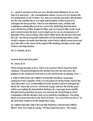 it — death is not all an evil to our eyes. Deathcannotultimately be an evil,
since it is universal — the consummation, climax, crown, of every human life.
It is going home to one's Father. Yes, but you want the guarantee that death is
not the end, and that day it was right and lawful for Christ to give it to
anticipate the last greatday, when in one unbroken army, radiant and
resplendent, shining like jewels in a crown, He shall bring from the dark
grave all that loved Him, fought for Him, and were loyal to Him on the road,
and went down into the dark waters singlyone by one, in circumstances of
ignominy often, and yet dying with Christ within them, the Resurrectionand
the Life. Ah, that greatgrand vindication of God and interpretation of this
world's enigma was made clearthat day when Christ calledLazarus back and
gave him alive to his sisters in the sight of His doubting disciples, in the sight
of those sneering enemies.
(W. G. Elmslie, D. D.)
Lazarus dead and Jesus glad
W. Arnot, D. D.
What strange paradox is here. There was room in Christ's heart for both
emotions. The grief belongedto the Brother born for our adversity; the
gladness to the omniscient God who sees the end from the be ginning, Note —
I. THE SYMPATHY OF CHRIST WITH HIS PEOPLE. Somewhat
analogous to the sympathy of the severalorgans ofa living frame. Such is the
vital union that every wound inflicted on the members pierces with pain the
Head. He "knew the sorrows"ofIsraelin Egypt, and now He felt the grief
which was rending the householdat Bethany. By a message, Jesus andHis
disciples had learned that Lazarus was sick;but the Head, being in closer
communion with the member, had secretand better intelligence. The dying
throb of Lazarus beatalso in the heart of Jesus. "Lo, I am with you alway," in
the dark days of pain as in the bright days of joy.
II. CHRIST HEARS THE CRY OF HIS PEOPLE AND SENDS THEM
HELP. They were right in saying, "If Thou hadst been here." He cannot
 