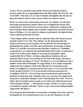 worker. We are sentforth to preachthe Word to lostand dead sinners,
because, under the sovereignapplicationof the Holy Spirit, that Word is "the
word of life." Our duty is to cry unto God daily and mightily that He may be
pleasedto make it such to some, at least, ofthose to whom we speak.
Before we come to the actualraising of Lazarus, our chapter records many
interesting and instructive details which serve to heighten the beauty of its
central feature. The Lord Jesus was in no hurry; with perfect composure He
moved along in Divine dignity and yet human compassionto the grief-stricken
home at Bethany. At every point two things are prominent: the imperfections
of man and the perfections of Christ.
"These things said he: and after that he saith unto them, Our friend Lazarus
sleepeth" (John 11:11). The "these things" are the declarationthat the
sicknessofLazarus was for the glory of God, that the Son of God might be
glorified thereby (John 11:4); His expressedintention of returning to Judea
(John 11:7); and His avowedassurance thatthere could be no "stumbling"
seeing that He ever walkedin the unclouded light of the Father’s countenance
(John 11:9). In these three things we learn the greatprinciples which
regulatedthe life of Christ—lowliness, dependence,obedience.He now
announced that Lazarus was no longerin the land of the living, referring to
his death under the figure of "sleep." The figure is a very beautiful one, and a
number of most blessedthoughts are suggestedby it. It is a figure frequently
employed in the Scriptures, both in the Old and New Testaments:in the
former it is applied to savedand unsaved: but in the N.T. it is used only of the
Lord’s people.[1]In the N.T. it occurs in such well-knownpassagesas 1
Corinthians 15:20, 51: "Now is Christ risen from the dead, and become the
firstfruits of them that slept... Behold, I show you a mystery; We shall not all
sleep, but we shall all be changed";and 1 Thessalonians4:14, 5:10: "Forif we
believe that Jesus died and rose again, even so them also which sleepin Jesus
will God bring with him . . . Who died for us, that, whether we wake or sleep,
we should live together with him." Below we give some of the leading thoughts
suggestedby this figure:—
First, sleepis perfectly harmless. In sleepthere is nothing to fear, but, much to
be thankful for. It is a friend and not a foe. So, for the Christian, is it with
 
