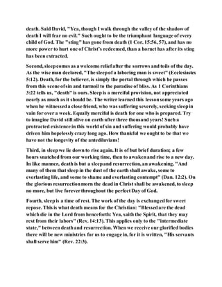 death. Said David, "Yea, though I walk through the valley of the shadow of
death I will fear no evil." Such ought to be the triumphant language of every
child of God. The "sting" has gone from death (1 Cor. 15:56, 57), and has no
more power to hurt one of Christ’s redeemed, than a hornet has after its sting
has been extracted.
Second, sleepcomes as a welcome reliefafter the sorrows and toils of the day.
As the wise man declared, "The sleepof a laboring man is sweet" (Ecclesiastes
5:12). Death, for the believer, is simply the portal through which he passes
from this scene ofsin and turmoil to the paradise of bliss. As 1 Corinthians
3:22 tells us, "death" is ours. Sleep is a merciful provision, not appreciated
nearly as much as it should be. The writer learned this lessonsome years ago
when he witnesseda close friend, who was suffering severely, seeking sleepin
vain for over a week. Equally merciful is death for one who is prepared. Try
to imagine David still alive on earth after three thousand years! Such a
protracted existence in this world of sin and suffering would probably have
driven him hopelesslycrazy long ago. How thankful we ought to be that we
have not the longevity of the antediluvians!
Third, in sleepwe lie down to rise again. It is of but brief duration; a few
hours snatched from our working time, then to awakenand rise to a new day.
In like manner, death is but a sleepand resurrection, an awakening. "And
many of them that sleep in the dust of the earth shall awake, some to
everlasting life, and some to shame and everlasting contempt" (Dan. 12:2). On
the glorious resurrectionmorn the dead in Christ shall be awakened, to sleep
no more, but live foreverthroughout the perfectDay of God.
Fourth, sleepis a time of rest. The work of the day is exchangedfor sweet
repose. This is what death means for the Christian: "Blessedare the dead
which die in the Lord from henceforth: Yea, saith the Spirit, that they may
rest from their labors" (Rev. 14:13). This applies only to the "intermediate
state," betweendeathand resurrection. When we receive our glorified bodies
there will be new ministries for us to engage in, for it is written, "His servants
shall serve him" (Rev. 22:3).
 