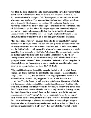 was it for the Lord of glory to calla poor worm of the earth His "friend"! But
note He said, "Our friend." This, we believe, was a word of rebuke to His
fearful and distrustful disciples;Our friend—yours, as well as Mine. He has
also shownyou kindness. You have professedto love him; will you now leave
him to languish! His sisters are sorrowing, will you ignore them in their
extremity! That is why He here says "I go"—contrastthe "us" in verses 7 and
15. Our friend—I go. I to whom the danger is greatest. I am ready to go. It
was both a rebuke and an appeal. He had told them that the sickness of
Lazarus was in order that the Sonof God might be glorified thereby (John
11:4), would they be indifferent as to how that glory would be displayed!
"I go that I may awaken"—go, eventhough to His own death. He "pleased
not himself." Thoughts of His own personalsafetywould no more retard Him
than He had allowedpersonalaffectionto hastenHim. What is before Him
was the Father’s glory, and no considerations ofpersonal consequences would
keepHim from being about His Father’s business. The moment had come for
the Father’s glory to shine forth through the Son: therefore, His "I go,"
sharply contrastedfrom the "he abode two days still" of John 11:6. He was
going to awakenLazarus: "None canawakenLazarus out of this sleep, but He
who made Lazarus. Every mouse or gnat can raise us from that other sleep;
none but an omnipotent power from this." (R. Hall).
"Then saidhis disciples, Lord, if he sleep, he shall do well. Howbeit Jesus
spake of his death: but they thought that he had spokenof taking of restin
sleep" (John 11:12, 13). It is clearfrom their language that the disciples had
not understood the Lord: they supposed He meant that Lazarus was
recovering. Yet, the figure He had used was not obscure;it was one which the
Old Testamentscriptures should have made them thoroughly familiar with.
Why then, had they failed to perceive His meaning? The answer is not hard to
find. They were still timid and hesitant of returning to Judea. But why should
that have clouded their minds? Becausethey were occupiedwith temporal
circumstances. It was "stoning" they were concernedabout, the stoning of
their beloved Lord—though if He was stoned, there was not much likelihood
that they would escape. And when our thoughts are centeredupon temporal
things, or when selfishmotives control us, our spiritual vision is eclipsed. It is
only as our eye is single (to God’s glory) that our whole body is full of light.
 