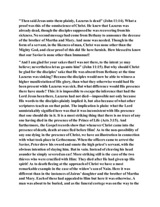 "Then saidJesus unto them plainly, Lazarus is dead" (John 11:14). What a
proof was this of the omniscience ofChrist. He knew that Lazarus was
already dead, though the disciples supposedhe was recovering from his
sickness. No secondmessagehad come from Bethany to announce the decease
of the brother of Martha and Mary. And none was needed. Though in the
form of a servant, in the likeness ofman, Christ was none other than the
Mighty God, and clearproof of this did He here furnish. How blessedto know
that our Savioris none other than Immanuel!
"And I am glad for your sakes thatI was not there, to the intent ye may
believe; nevertheless letus go unto him" (John 11:15). But why should Christ
be glad for the disciples’ sake thatHe was absentfrom Bethany at the time
Lazarus was sinking? Becausethe disciples would now be able to witness a
higher manifestationof His glory, than what they otherwise would had He
been present while Lazarus was sick. But what difference would His presence
there have made? This: it is impossible to escape the inference that had the
Lord Jesus beenthere, Lazarus had not died—impossible not only because
His words to the disciples plainly implied it, but also because ofwhat other
scriptures teachus on that point. The implication is plain: what the Lord
unmistakably signified here was that it was inconsistentwith His presence
that one should die in it. It is a most striking thing that there is no trace of any
one having died in the presence ofthe Prince of Life (Acts 3:15). And
furthermore, the Gospelrecords show that wheneverChrist came into the
presence ofdeath, death at once fled before Him! As to the non-possibility of
any one dying in the presence ofChrist, we have an illustration in connection
with what took place in Gethsemane. When the officers came to arrest the
Savior, Peterdrew his swordand smote the high priest’s servant, with the
obvious intention of slaying him. But in vain. Instead of cleaving his head
asunder he simply severedan ear! More striking still is the case ofthe two
thieves who were crucified with Him: They died after He had given up His
spirit! As to death fleeing at the approachof Christ we have a most
remarkable example in the case ofthe widow’s sonof Nain. Here it was
different than in the instances ofJairus’ daughter and the brother of Martha
and Mary. Eachof these had appealedto Him but here it was otherwise. A
man was about to be buried, and as the funeral cortege was onthe way to the
 
