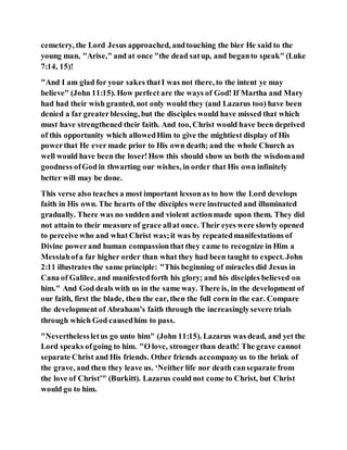 cemetery, the Lord Jesus approached, andtouching the bier He said to the
young man, "Arise," and at once "the dead satup, and beganto speak" (Luke
7:14, 15)!
"And I am glad for your sakes thatI was not there, to the intent ye may
believe" (John 11:15). How perfect are the ways of God! If Martha and Mary
had had their wish granted, not only would they (and Lazarus too) have been
denied a far greaterblessing, but the disciples would have missed that which
must have strengthened their faith. And too, Christ would have been deprived
of this opportunity which allowedHim to give the mightiest display of His
powerthat He ever made prior to His own death; and the whole Church as
well would have been the loser!How this should show us both the wisdomand
goodness ofGodin thwarting our wishes, in order that His own infinitely
better will may be done.
This verse also teaches a most important lessonas to how the Lord develops
faith in His own. The hearts of the disciples were instructed and illuminated
gradually. There was no sudden and violent actionmade upon them. They did
not attain to their measure of grace allat once. Their eyes were slowly opened
to perceive who and what Christ was;it was by repeatedmanifestations of
Divine powerand human compassionthat they came to recognize in Him a
Messiahofa far higher order than what they had been taught to expect. John
2:11 illustrates the same principle: "This beginning of miracles did Jesus in
Cana of Galilee, and manifestedforth his glory; and his disciples believed on
him." And God deals with us in the same way. There is, in the development of
our faith, first the blade, then the ear, then the full corn in the ear. Compare
the development of Abraham’s faith through the increasinglysevere trials
through which God causedhim to pass.
"Neverthelessletus go unto him" (John 11:15). Lazarus was dead, and yet the
Lord speaks ofgoing to him. "O love, strongerthan death! The grave cannot
separate Christ and His friends. Other friends accompanyus to the brink of
the grave, and then they leave us. ‘Neither life nor death canseparate from
the love of Christ’" (Burkitt). Lazarus could not come to Christ, but Christ
would go to him.
 