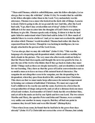 "Then saidThomas, which is calledDidymus, unto his fellow-disciples, Let us
also go, that we may die with him" (John 11:16). No wonderthat he saidthis
to his fellow-disciples ratherthan to the Lord. Very melancholy was his
utterance. Thomas was a man who lookedon the dark side of things. Lazarus
is dead, Christ is going to die, let us go and die too!And this, after the Lord
had said, "I go, that I may awakenhim out of sleep" (John 11:11)!How
difficult is it for man to enter into the thoughts of God! Christ was going to
Bethany to give life. Thomas speaks only of dying. Evident is it that he had
quite failed to understand what Christ had said in John 11:9. How much of
unbelief there is even in a believer! And yet we must not overlook the spirit of
devotion which Thomas’words breathed: Thomas had rather die than be
separatedfrom the Savior; Though he was lacking in intelligence, he was
deeply attachedto the person of the Lord Jesus.
"Let us also go, that we may die with him" (John 11:16). "This was the
language ofa despairing and despondent mind, which could see nothing but
dark clouds in the picture. The very man who afterwards could not believe
that his Masterhad risen again, and thought the news too goodto be true, is
just the one of the twelve who thinks that if they go back to Judea they must
all die! Things such as these are deeply instructive, and are doubtless recorded
for our learning. They show us that the grace ofGod in conversiondoes not so
re-mold a man as to leave no trace of his natural bent of character. The
sanguine do not altogetherceaseto be sanguine, nor the desponding to be
despondent, when they pass from death to life, and become true Christians.
This shows us that we must make large allowances fornatural temperament
in forming our estimate of individual Christians. We must not expectall
God’s children to be exactly one and the same. Eachtree in a foresthas its
own peculiarities of shape and growth, and yet all at a distance look one mass
of leaf and verdure. Eachmember of Christ’s body has his own distinct bias,
and yet all in the main are led by one Spirit and love one Lord. The two sisters
Martha and Mary, the apostles Peterand John and Thomas, were certainly
very unlike one another in many respects. Butthey all had one point in
common: they loved Christ and were His friends" (Bishop Ryle).
"Then when Jesus came, he found that he had lain in the grave four days
already" (John 11:17). Christ did not correctthe error of Thomas, but calmly
 