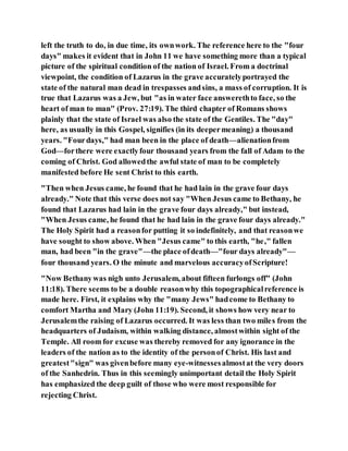 left the truth to do, in due time, its ownwork. The reference here to the "four
days" makes it evident that in John 11 we have something more than a typical
picture of the spiritual condition of the nation of Israel. From a doctrinal
viewpoint, the condition of Lazarus in the grave accuratelyportrayed the
state of the natural man dead in trespasses andsins, a mass of corruption. It is
true that Lazarus was a Jew, but "as in water face answerethto face, so the
heart of man to man" (Prov. 27:19). The third chapter of Romans shows
plainly that the state of Israel was also the state of the Gentiles. The "day"
here, as usually in this Gospel, signifies (in its deepermeaning) a thousand
years. "Fourdays," had man been in the place of death—alienationfrom
God—forthere were exactlyfour thousand years from the fall of Adam to the
coming of Christ. God allowedthe awful state of man to be completely
manifested before He sent Christ to this earth.
"Then when Jesus came, he found that he had lain in the grave four days
already." Note that this verse does not say "When Jesus came to Bethany, he
found that Lazarus had lain in the grave four days already," but instead,
"When Jesus came, he found that he had lain in the grave four days already."
The Holy Spirit had a reasonfor putting it so indefinitely, and that reasonwe
have sought to show above. When "Jesus came" to this earth, "he," fallen
man, had been "in the grave"—the place ofdeath—"four days already"—
four thousand years. O the minute and marvelous accuracyofScripture!
"Now Bethanywas nigh unto Jerusalem, about fifteen furlongs off" (John
11:18). There seems to be a double reasonwhy this topographicalreference is
made here. First, it explains why the "many Jews" hadcome to Bethany to
comfort Martha and Mary (John 11:19). Second, it shows how very near to
Jerusalemthe raising of Lazarus occurred. It was less than two miles from the
headquarters of Judaism, within walking distance, almostwithin sight of the
Temple. All room for excuse was thereby removed for any ignorance in the
leaders of the nation as to the identity of the personof Christ. His last and
greatest"sign" was givenbefore many eye-witnessesalmostat the very doors
of the Sanhedrin. Thus in this seemingly unimportant detail the Holy Spirit
has emphasized the deep guilt of those who were most responsible for
rejecting Christ.
 