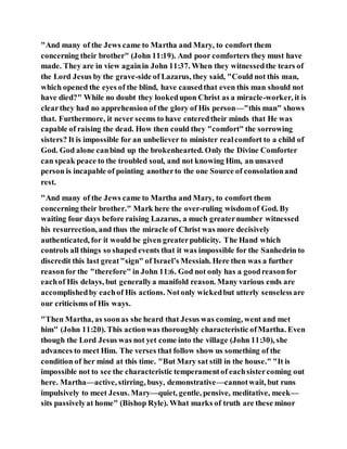 "And many of the Jews came to Martha and Mary, to comfort them
concerning their brother" (John 11:19). And poor comforters they must have
made. They are in view againin John 11:37. When they witnessedthe tears of
the Lord Jesus by the grave-side of Lazarus, they said, "Could not this man,
which opened the eyes of the blind, have causedthat even this man should not
have died?" While no doubt they lookedupon Christ as a miracle-worker, it is
clearthey had no apprehension of the glory of His person—"this man" shows
that. Furthermore, it never seems to have enteredtheir minds that He was
capable of raising the dead. How then could they "comfort" the sorrowing
sisters? It is impossible for an unbeliever to minister realcomfort to a child of
God. God alone canbind up the brokenhearted. Only the Divine Comforter
can speak peace to the troubled soul, and not knowing Him, an unsaved
person is incapable of pointing anotherto the one Source of consolationand
rest.
"And many of the Jews came to Martha and Mary, to comfort them
concerning their brother." Mark here the over-ruling wisdomof God. By
waiting four days before raising Lazarus, a much greaternumber witnessed
his resurrection, and thus the miracle of Christ was more decisively
authenticated, for it would be given greaterpublicity. The Hand which
controls all things so shaped events that it was impossible for the Sanhedrin to
discredit this last great"sign" of Israel’s Messiah. Here then was a further
reasonfor the "therefore" in John 11:6. God not only has a goodreasonfor
eachof His delays, but generallya manifold reason. Many various ends are
accomplishedby eachof His actions. Notonly wickedbut utterly senselessare
our criticisms of His ways.
"Then Martha, as soonas she heard that Jesus was coming, went and met
him" (John 11:20). This actionwas thoroughly characteristic ofMartha. Even
though the Lord Jesus was not yet come into the village (John 11:30), she
advances to meet Him. The verses that follow show us something of the
condition of her mind at this time. "But Mary sat still in the house." "It is
impossible not to see the characteristic temperamentof eachsistercoming out
here. Martha—active, stirring, busy, demonstrative—cannotwait, but runs
impulsively to meet Jesus. Mary—quiet, gentle, pensive, meditative, meek—
sits passivelyat home" (Bishop Ryle). What marks of truth are these minor
 