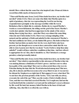 details! How evident that the same One who inspired Luke 10 moved John to
record these little marks of characterhere!
"Then saidMartha unto Jesus, Lord, if thou hadst been here, my brother had
not died" (John 11:21). There are some who think that Martha spoke in a
spirit of petulancy, that she was reproaching the Lord for not having
responded more promptly to the messagesentHim while He was in
Bethabara. But we think this is a mistake. Batherdo we regardMartha’s
words as a sorrowfullament, the telling out the grief of her heart. Martha’s
words show plainly what had been uppermost in the minds of the sisters
during those trying four days—note that Mary says almost the same thing
when she met Christ (John 11:32). There was a strange mingling of the
natural and the spiritual, of faith and unbelief in this statementof Martha’s.
She had confidence in Christ, yet she limited His power. She believed that her
brother had not died, no matter how low he were, had Christ only been
present; yet the thought never seems to have entered her mind that He was
able to raise Lazarus now that he was dead. "Lord, I believe; help thou mine
unbelief" would well have suited her condition at that time. And how often it
is appropriate for us! Alas, that it should be so. The Christian is a strange
paradox; a dual personality indeed.
"Then saidMartha unto Jesus, Lord, if thou hadst been here, my brother had
not died." That which is reprehensible in this utterance of Martha is that she
was making distance a limitation of Christ’s power. And have not we often
been guilty of the same thing? Have not we often envied those who were in
Palestine during the time that the Word tabernacledamong men? But now,
alas, He is absent; and Heavenseems so far away!But it is not: it was not too
far distant for Stephen to see right into it! But suppose it were; what then? Do
we not have the precious promise of the Savior, "LO, I am with you alway,
even unto the end of the age"!But, says the reader, Christ is bodily absent.
True, and that was what had exercisedMartha. Yet it ought not; had not the
Lord healed both the centurion’s servant and the nobleman’s son at a distance
by His word! He had; but memory failed Martha in the hour of trial and
suffering. Alas, that this is so often the case with us.
 