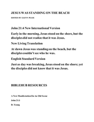 JESUS WAS STANDING ON THE BEACH
EDITED BY GLENN PEASE
John 21:4 New International Version
Early in the morning, Jesus stood on the shore, but the
disciplesdid not realize that it was Jesus.
New Living Translation
At dawn Jesus was standingon the beach, but the
disciplescouldn’t see who he was.
English StandardVersion
Just as day was breaking, Jesus stood on the shore; yet
the disciples did not know that it was Jesus.
BIBLEHUB RESOURCES
A New ManifestationOn An Old Scene
John 21:1
D. Young
 
