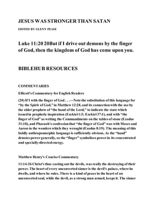 JESUS WAS STRONGER THAN SATAN
EDITED BY GLENN PEASE
Luke 11:20 20But if I drive out demons by the finger
of God, then the kingdom of God has come upon you.
BIBLEHUB RESOURCES
COMMENTARIES
Ellicott's Commentary for English Readers
(20) If I with the finger of God . . .—Note the substitution of this language for
“by the Spirit of God,” in Matthew 12:28, and its connectionwith the use by
the older prophets of “the hand of the Lord,” to indicate the state which
issuedin prophetic inspiration (Ezekiel1:3; Ezekiel37:1), and with “the
finger of God” as writing the Commandments on the tables of stone (Exodus
31:18), and Pharaoh’s confessionthat “the finger of God” was with Moses and
Aaron in the wonders which they wrought (Exodus 8:19). The meaning of this
boldly anthropomorphic language is sufficiently obvious. As the “hand”
denotes powergenerally, so the “finger” symbolises powerin its concentrated
and specially-directedenergy.
Matthew Henry's Concise Commentary
11:14-26 Christ's thus casting out the devils, was really the destroying of their
power. The heart of every unconverted sinner is the devil's palace, where he
dwells, and where he rules. There is a kind of peace in the heart of an
unconverted soul, while the devil, as a strong man armed, keeps it. The sinner
 