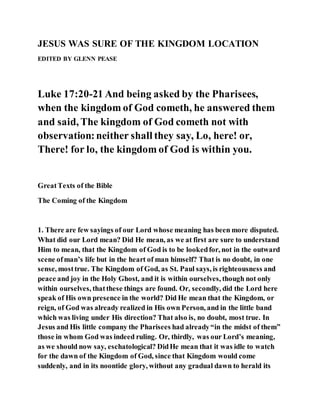 JESUS WAS SURE OF THE KINGDOM LOCATION
EDITED BY GLENN PEASE
Luke 17:20-21 And being asked by the Pharisees,
when the kingdom of God cometh, he answered them
and said, The kingdom of God cometh not with
observation:neither shall they say, Lo, here! or,
There! for lo, the kingdom of God is within you.
GreatTexts of the Bible
The Coming of the Kingdom
1. There are few sayings of our Lord whose meaning has been more disputed.
What did our Lord mean? Did He mean, as we at first are sure to understand
Him to mean, that the Kingdom of God is to be lookedfor, not in the outward
scene ofman’s life but in the heart of man himself? That is no doubt, in one
sense, mosttrue. The Kingdom of God, as St. Paul says, is righteousness and
peace and joy in the Holy Ghost, and it is within ourselves, though not only
within ourselves, thatthese things are found. Or, secondly, did the Lord here
speak of His own presence in the world? Did He mean that the Kingdom, or
reign, of God was already realized in His own Person, and in the little band
which was living under His direction? That also is, no doubt, most true. In
Jesus and His little company the Pharisees had already“in the midst of them”
those in whom God was indeed ruling. Or, thirdly, was our Lord’s meaning,
as we should now say, eschatological? DidHe mean that it was idle to watch
for the dawn of the Kingdom of God, since that Kingdom would come
suddenly, and in its noontide glory, without any gradual dawn to herald its
 