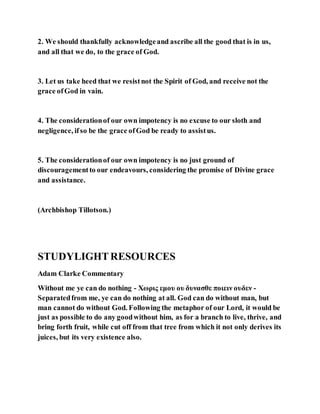 2. We should thankfully acknowledgeand ascribe all the good that is in us,
and all that we do, to the grace of God.
3. Let us take heed that we resistnot the Spirit of God, and receive not the
grace ofGod in vain.
4. The considerationof our own impotency is no excuse to our sloth and
negligence, ifso be the grace ofGod be ready to assistus.
5. The considerationof our own impotency is no just ground of
discouragementto our endeavours, considering the promise of Divine grace
and assistance.
(Archbishop Tillotson.)
STUDYLIGHTRESOURCES
Adam Clarke Commentary
Without me ye can do nothing - Χωρις εμου ου δυνασθε ποιειν ουδεν -
Separatedfrom me, ye can do nothing at all. God can do without man, but
man cannot do without God. Following the metaphor of our Lord, it would be
just as possible to do any goodwithout him, as for a branch to live, thrive, and
bring forth fruit, while cut off from that tree from which it not only derives its
juices, but its very existence also.
 