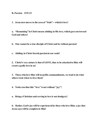 B. Passion 15:9-15
1. Jesus now moves to the area of "fruit"-- which is love!
a. “Remaining” in Christ means abiding in His love, which goes out toward
God and others!
b. One cannot be a true disciple of Christ and be without passion!
c. Abiding in Christ breeds passionin our souls!
2. Christ's very nature is that of LOVE, thus to be attached to Him will
create a godly love in us!
3. Those who love Him will keepHis commandments, we tend to do what
others want when we love them!
4. Notice too that this "love" is not without "joy"!
a. Being a Christian and serving in love is not drudgery!
b. Rather, God's joy will be experienced by those who love Him; a joy that
Jesus says will be complete in Him!
 