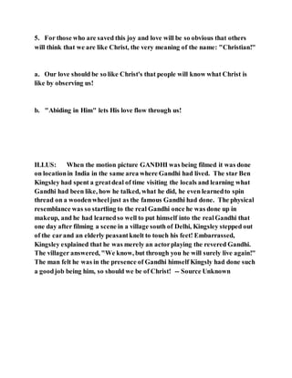 5. For those who are saved this joy and love will be so obvious that others
will think that we are like Christ, the very meaning of the name: "Christian!"
a. Our love should be so like Christ's that people will know what Christ is
like by observing us!
b. "Abiding in Him" lets His love flow through us!
ILLUS: When the motion picture GANDHI was being filmed it was done
on locationin India in the same area where Gandhi had lived. The star Ben
Kingsley had spent a greatdeal of time visiting the locals and learning what
Gandhi had been like, how he talked, what he did, he even learnedto spin
thread on a woodenwheeljust as the famous Gandhi had done. The physical
resemblance was so startling to the real Gandhi once he was done up in
makeup, and he had learnedso well to put himself into the realGandhi that
one day after filming a scene in a village south of Delhi, Kingsley stepped out
of the carand an elderly peasantknelt to touch his feet! Embarrassed,
Kingsley explained that he was merely an actorplaying the revered Gandhi.
The villager answered, "We know, but through you he will surely live again!"
The man felt he was in the presence of Gandhi himself Kingsly had done such
a goodjob being him, so should we be of Christ! -- Source Unknown
 