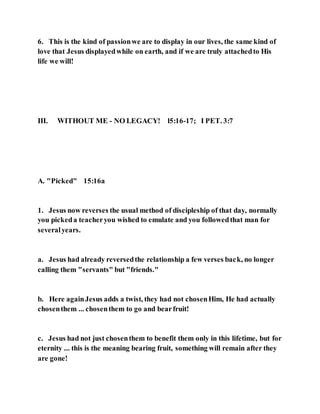 6. This is the kind of passionwe are to display in our lives, the same kind of
love that Jesus displayedwhile on earth, and if we are truly attachedto His
life we will!
III. WITHOUT ME - NO LEGACY! l5:16-17; I PET. 3:7
A. "Picked" 15:16a
1. Jesus now reverses the usual method of discipleship of that day, normally
you pickeda teacheryou wished to emulate and you followedthat man for
severalyears.
a. Jesus had already reversedthe relationship a few verses back, no longer
calling them "servants" but "friends."
b. Here againJesus adds a twist, they had not chosenHim, He had actually
chosenthem ... chosenthem to go and bearfruit!
c. Jesus had not just chosenthem to benefit them only in this lifetime, but for
eternity ... this is the meaning bearing fruit, something will remain after they
are gone!
 