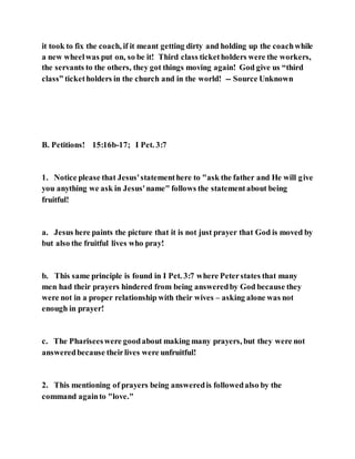 it took to fix the coach, if it meant getting dirty and holding up the coachwhile
a new wheelwas put on, so be it! Third class ticketholders were the workers,
the servants to the others, they got things moving again! God give us “third
class” ticketholders in the church and in the world! -- Source Unknown
B. Petitions! 15:16b-17; I Pet. 3:7
1. Notice please that Jesus'statementhere to "ask the father and He will give
you anything we ask in Jesus'name" follows the statementabout being
fruitful!
a. Jesus here paints the picture that it is not just prayer that God is moved by
but also the fruitful lives who pray!
b. This same principle is found in I Pet. 3:7 where Peterstates that many
men had their prayers hindered from being answeredby God because they
were not in a proper relationship with their wives – asking alone was not
enough in prayer!
c. The Phariseeswere goodabout making many prayers, but they were not
answeredbecause theirlives were unfruitful!
2. This mentioning of prayers being answeredis followedalso by the
command againto "love."
 