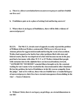 a. There is a direct correlationbetweenanswers to prayers and how fruitful
our lives are!
b. Fruitfulness puts us in a place of asking God and having answers!
3. Where there is no legacyof fruitfulness, there will be little evidence of
answeredprayers!
ILLUS: The 9th U.S. circuit court of appeals recently rejectedthe petition
of William JeffersonWalker, sentencedin 1983 to serve 10 years in an
Arizona prison for aggravatedassaultand leaving the scene ofan accident.
Walkerhad argued, as he had in four other petitions filed with state and
federal courts, that he was deprived of a fair trial because no one in his jury
pool had a lastname with either W X Y or Z! Walkerclaimed that people
with surnames late in the alphabet have an increasedtendencytoward,
"ALPHABETIC NEUROSIS"a mental illness brought on by the constant
waiting for one's name to be reachedin the classroomand in other situations!
He lost his petition, his lack of fruitfulness in his life won no sympathy from
the judge! And so it is with us, those who are fruitful have a wonderful legacy
of answeredprayers; their lives have eternalconsequencesfrom abiding in the
vine! -- Source Unknown
4. Without Christ, there is no legacy, no privilege, no eternaldimensions to
our life!
 