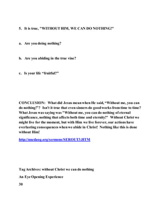 5. It is true, "WITHOUT HIM, WE CAN DO NOTHING!"
a. Are you doing nothing?
b. Are you abiding in the true vine?
c. Is your life “fruitful?”
CONCLUSION: What did Jesus meanwhen He said, “Without me, you can
do nothing!”? Isn't it true that even sinners do goodworks from time to time?
What Jesus was saying was "Without me, you can do nothing of eternal
significance, nothing that affects both time and eternity!" Without Christ we
might live for the moment, but with Him we live forever, our actions have
everlasting consequences whenwe abide in Christ! Nothing like this is done
without Him!
http://nnedaog.org/sermons/SEROUT3.HTM
Tag Archives: without Christ we can do nothing
An Eye Opening Experience
30
 