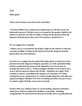 MAY
Hello again!
This is what God gave me today in his word today:
“I am the LORD; I have called you in righteousness;I will take you by the
hand and keepyou; I will give you as a covenant for the people, a light for the
nations, to open the eyes that are blind, to bring out the prisoners from the
dungeon, from the prison those who sit in darkness. (Isaiah42:6-7)
We are supposed to evangelize
will give you as a covenantfor the people, a light for the nations, to open the
eyes that are blind, to bring out the prisoners from the dungeon, from the
prison those who sit in darkness.
So what are we supposedto do again? Oh, noting much; we just have to free
prisoners from the dungeon of despair, open the eyes of the spiritually blind,
and free people from the prison of self. Should be easy!Now if only we
actually knew how to do it… Well according to Matthew 5:14-16 all we have
to do is just let ourselves shine in the World… Should be easyright? Well
actually yes and no. According to the lastpart of Colossians 1:27 Christ
actually lives in us, and therefore it’s Christ actually doing the work. But once
againaccording to Matthew 5:14-16 it’s us letting ourself be seen(as it were).
So which is right? Well the correctansweris both.
I’ll put it this way; without Christ we can do nothing, much less tell others
about Jesus. Whereas withChrist all things are possible – Including
evangelization. We need Christ in all areas of our life, but we specificallyneed
 