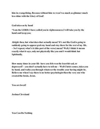 him in evangelizing. Becausewithout him we won’t so much as glimmer much
less shine with the Glory of God!
God takes us by hand
“I am the LORD; I have called you in righteousness;I will take you by the
hand and keepyou;
Alright then, but what does that actually mean? It’s not like God is going to
suddenly going to appeargrab my hand and stay there for the rest of my life.
– So I repeat; what’s it (this part of the verse) mean? Well, I think it means
exactly what it says, only not physically like you and I would think but
Spiritually.
How many times in your life have you felt even the leastbit sad, or
depressed? – you don’t actually have to tell me – Well Christ comes, takesyou
by hand, and walks you through whateverthe trouble your having might be.
Believe me when I say there is no better psychologistthen the very one who
createdthe brain, Jesus.
You are loved!
Joshua Cleveland
You Can Do Nothing
 
