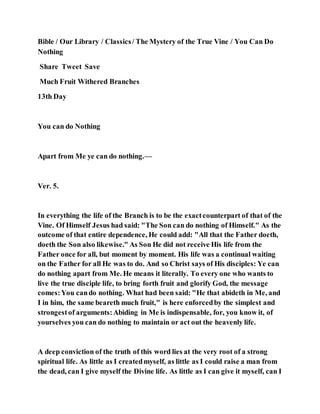 Bible / Our Library / Classics/ The Mystery of the True Vine / You Can Do
Nothing
Share Tweet Save
Much Fruit Withered Branches
13th Day
You can do Nothing
Apart from Me ye can do nothing.—
Ver. 5.
In everything the life of the Branch is to be the exactcounterpart of that of the
Vine. Of Himself Jesus had said: "The Son can do nothing of Himself." As the
outcome of that entire dependence, He could add: "All that the Father doeth,
doeth the Son also likewise." As Son He did not receive His life from the
Father once for all, but moment by moment. His life was a continual waiting
on the Father for all He was to do. And so Christ says of His disciples: Ye can
do nothing apart from Me. He means it literally. To every one who wants to
live the true disciple life, to bring forth fruit and glorify God, the message
comes:You cando nothing. What had been said: "He that abideth in Me, and
I in him, the same beareth much fruit," is here enforcedby the simplest and
strongestof arguments:Abiding in Me is indispensable, for, you know it, of
yourselves you can do nothing to maintain or act out the heavenly life.
A deep conviction of the truth of this word lies at the very root of a strong
spiritual life. As little as I createdmyself, as little as I could raise a man from
the dead, can I give myself the Divine life. As little as I can give it myself, can I
 