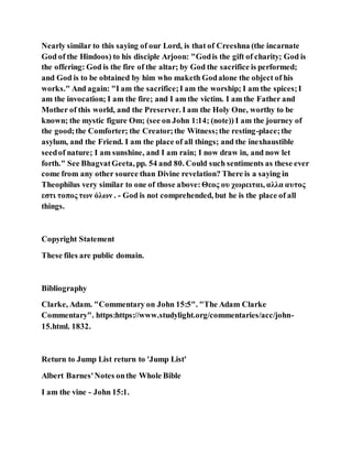 Nearly similar to this saying of our Lord, is that of Creeshna (the incarnate
God of the Hindoos) to his disciple Arjoon: "Godis the gift of charity; God is
the offering: God is the fire of the altar; by God the sacrifice is performed;
and God is to be obtained by him who maketh Godalone the object of his
works." And again: "I am the sacrifice;I am the worship; I am the spices;I
am the invocation; I am the fire; and I am the victim. I am the Father and
Mother of this world, and the Preserver. I am the Holy One, worthy to be
known; the mystic figure Om; (see on John 1:14; (note)) I am the journey of
the good;the Comforter; the Creator;the Witness;the resting-place;the
asylum, and the Friend. I am the place of all things; and the inexhaustible
seedof nature; I am sunshine, and I am rain; I now draw in, and now let
forth." See BhagvatGeeta, pp. 54 and 80. Could such sentiments as these ever
come from any other source than Divine revelation? There is a saying in
Theophilus very similar to one of those above:Θεος ου χωρειται, αλλα αυτος
εστι τοπος των ὁλων . - God is not comprehended, but he is the place of all
things.
Copyright Statement
These files are public domain.
Bibliography
Clarke, Adam. "Commentary on John 15:5". "The Adam Clarke
Commentary". https:https://www.studylight.org/commentaries/acc/john-
15.html. 1832.
Return to Jump List return to 'Jump List'
Albert Barnes'Notes onthe Whole Bible
I am the vine - John 15:1.
 
