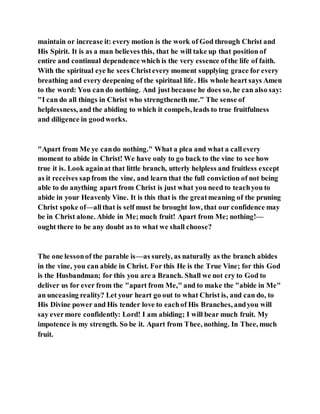 maintain or increase it: every motion is the work of God through Christ and
His Spirit. It is as a man believes this, that he will take up that position of
entire and continual dependence which is the very essence ofthe life of faith.
With the spiritual eye he sees Christevery moment supplying grace for every
breathing and every deepening of the spiritual life. His whole heart says Amen
to the word: You can do nothing. And just because he does so, he can also say:
"I can do all things in Christ who strengthenethme." The sense of
helplessness, and the abiding to which it compels, leads to true fruitfulness
and diligence in goodworks.
"Apart from Me ye cando nothing." What a plea and what a callevery
moment to abide in Christ! We have only to go back to the vine to see how
true it is. Look againat that little branch, utterly helpless and fruitless except
as it receives sapfrom the vine, and learn that the full conviction of not being
able to do anything apart from Christ is just what you need to teachyou to
abide in your Heavenly Vine. It is this that is the greatmeaning of the pruning
Christ spoke of—allthat is self must be brought low, that our confidence may
be in Christ alone. Abide in Me;much fruit! Apart from Me; nothing!—
ought there to be any doubt as to what we shall choose?
The one lessonof the parable is—as surely, as naturally as the branch abides
in the vine, you can abide in Christ. For this He is the True Vine; for this God
is the Husbandman; for this you are a Branch. Shall we not cry to God to
deliver us for ever from the "apart from Me," and to make the "abide in Me"
an unceasing reality? Let your heart go out to what Christ is, and can do, to
His Divine power and His tender love to eachof His Branches, andyou will
say evermore confidently: Lord! I am abiding; I will bear much fruit. My
impotence is my strength. So be it. Apart from Thee, nothing. In Thee, much
fruit.
 
