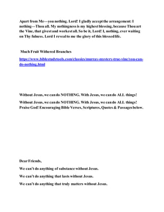 Apart from Me—you nothing. Lord! I gladly acceptthe arrangement: I
nothing—Thou all. My nothingness is my highestblessing, because Thouart
the Vine, that givestand workestall. So be it, Lord! I, nothing, ever waiting
on Thy fulness. Lord I revealto me the glory of this blessedlife.
Much Fruit Withered Branches
https://www.biblestudytools.com/classics/murray-mystery-true-vine/you-can-
do-nothing.html
Without Jesus, we cando NOTHING. With Jesus, we cando ALL things!
Without Jesus, we cando NOTHING. With Jesus, we cando ALL things!
Praise God! Encouraging Bible Verses, Scriptures, Quotes & Passagesbelow.
DearFriends,
We can’t do anything of substance without Jesus.
We can’t do anything that lasts without Jesus.
We can’t do anything that truly matters without Jesus.
 