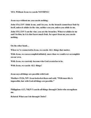 YES. Without Jesus we cando NOTHING!
Jesus says without me you can do nothing:
John 15:4, ESV Abide in me, and I in you. As the branch cannotbear fruit by
itself, unless it abides in the vine, neither can you, unless you abide in me.
John 15:5, ESV I am the vine; you are the branches. Whoeverabides in me
and I in him, he it is that bears much fruit, for apart from me you can do
nothing.
On the other hand…
When we’re connectedto Jesus, we cando ALL things that matter.
With Jesus, we canaccomplishinfinitely more than we could ever accomplish
on our own.
With Jesus, we cantruly become who God createdus to be.
With Jesus, we cando ALL things!
Jesus says allthings are possible with God:
Matthew 19:26, NIV Jesus lookedatthem and said, “With man this is
impossible, but with God all things are possible.”
Philippians 4:13, NKJV I can do all things through Christ who strengthens
me.
Related:What can I do through Christ?
 