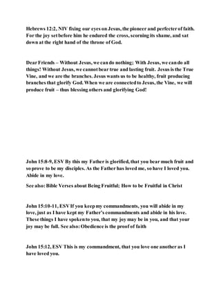 Hebrews 12:2, NIV fixing our eyes on Jesus, the pioneer and perfecterof faith.
For the joy setbefore him he endured the cross, scorning its shame, and sat
down at the right hand of the throne of God.
DearFriends – Without Jesus, we cando nothing; With Jesus, we cando all
things! Without Jesus, we cannotbear true and lasting fruit. Jesus is the True
Vine, and we are the branches. Jesus wants us to be healthy, fruit producing
branches that glorify God. When we are connectedto Jesus, the Vine, we will
produce fruit – thus blessing others and glorifying God!
John 15:8-9, ESV By this my Father is glorified, that you bear much fruit and
so prove to be my disciples. As the Father has loved me, so have I loved you.
Abide in my love.
See also:Bible Verses about Being Fruitful; How to be Fruitful in Christ
John 15:10-11, ESVIf you keepmy commandments, you will abide in my
love, just as I have kept my Father’s commandments and abide in his love.
These things I have spokento you, that my joy may be in you, and that your
joy may be full. See also:Obedience is the proof of faith
John 15:12, ESV This is my commandment, that you love one another as I
have loved you.
 