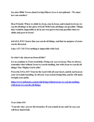 See also:Bible Verses about Loving Others; Love is not optional – We must
love one another!
DearFriends: When we abide in Jesus, stayin Jesus, and remain in Jesus;we
can do all things to the glory of God! With God, all things are possible: Things
that would be impossible to do in our own powerbecome possible when we
abide and grow in Jesus!
Job 42:2, ESV I know that you can do all things, and that no purpose of yours
can be thwarted.
Luke 1:37, NLT For nothing is impossible with God.
So what’s the takeawayfrom all this?
Let us continue to Trust God daily, Fixing our eyes on Jesus. Maywe always
remember that without Jesus we can do nothing, but with Jesus we can do all
things! Our Mighty God is able!
Proverbs 3:5-6, ESV Trust in the Lord with all your heart, and do not lean on
your own understanding. In all your ways acknowledgehim, and he will make
straight your paths.
https://www.jollynotes.com/joyful-living/without-jesus-we-can-do-nothing-
with-jesus-we-can-do-all-things/
Text: John 15:5
"I am the vine; you are the branches. If you remain in me and I in you, you
will bear much fruit;
 