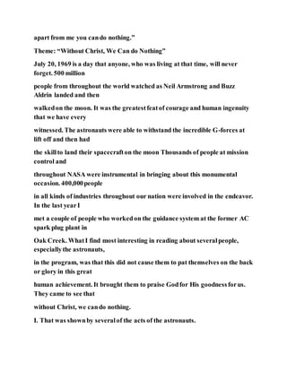 apart from me you cando nothing.”
Theme: “Without Christ, We Can do Nothing”
July 20, 1969 is a day that anyone, who was living at that time, will never
forget. 500 million
people from throughout the world watched as Neil Armstrong and Buzz
Aldrin landed and then
walkedon the moon. It was the greatestfeatof courage and human ingenuity
that we have every
witnessed. The astronauts were able to withstand the incredible G-forces at
lift off and then had
the skillto land their spacecrafton the moon Thousands of people at mission
control and
throughout NASA were instrumental in bringing about this monumental
occasion. 400,000people
in all kinds of industries throughout our nation were involved in the endeavor.
In the last yearI
met a couple of people who workedon the guidance system at the former AC
spark plug plant in
Oak Creek. WhatI find most interesting in reading about severalpeople,
especiallythe astronauts,
in the program, was that this did not cause them to pat themselves on the back
or glory in this great
human achievement. It brought them to praise Godfor His goodnessforus.
They came to see that
without Christ, we cando nothing.
I. That was shownby severalof the acts of the astronauts.
 