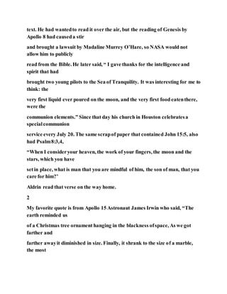 text. He had wantedto read it over the air, but the reading of Genesis by
Apollo 8 had causeda stir
and brought a lawsuit by Madaline Murrey O’Hare, so NASA would not
allow him to publicly
read from the Bible. He later said, “ I gave thanks for the intelligence and
spirit that had
brought two young pilots to the Sea of Tranquility. It was interesting for me to
think: the
very first liquid ever poured on the moon, and the very first food eatenthere,
were the
communion elements.” Since that day his church in Houston celebratesa
specialcommunion
service every July 20. The same scrapof paper that contained John 15:5, also
had Psalm8:3,4,
“When I consideryour heaven, the work of your fingers, the moon and the
stars, which you have
setin place, what is man that you are mindful of him, the son of man, that you
care for him?’
Aldrin read that verse on the way home.
2
My favorite quote is from Apollo 15 Astronaut James Irwin who said, “The
earth reminded us
of a Christmas tree ornament hanging in the blackness ofspace, As we got
farther and
farther awayit diminished in size. Finally, it shrank to the size of a marble,
the most
 