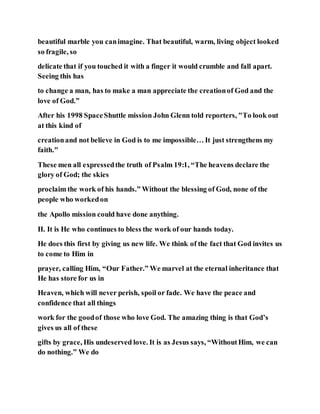beautiful marble you canimagine. That beautiful, warm, living object looked
so fragile, so
delicate that if you touched it with a finger it would crumble and fall apart.
Seeing this has
to change a man, has to make a man appreciate the creationof God and the
love of God.”
After his 1998 SpaceShuttle mission John Glenn told reporters, "To look out
at this kind of
creationand not believe in God is to me impossible… It just strengthens my
faith."
These men all expressedthe truth of Psalm 19:1, “The heavens declare the
glory of God; the skies
proclaim the work of his hands.” Without the blessing of God, none of the
people who workedon
the Apollo mission could have done anything.
II. It is He who continues to bless the work of our hands today.
He does this first by giving us new life. We think of the fact that God invites us
to come to Him in
prayer, calling Him, “Our Father.” We marvel at the eternal inheritance that
He has store for us in
Heaven, which will never perish, spoil or fade. We have the peace and
confidence that all things
work for the goodof those who love God. The amazing thing is that God’s
gives us all of these
gifts by grace, His undeserved love. It is as Jesus says, “WithoutHim, we can
do nothing.” We do
 