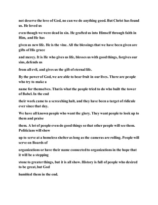 not deserve the love of God, no can we do anything good. But Christ has found
us. He loved us
even though we were dead in sin. He grafted us into Himself through faith in
Him, and He has
given us new life. He is the vine. All the blessings that we have been given are
gifts of His grace
and mercy. It is He who gives us life, blesses us with goodthings, forgives our
sins, defends us
from all evil, and gives us the gift of eternal life.
By the powerof God, we are able to bear fruit in our lives. There are people
who try to make a
name for themselves. Thatis what the people tried to do who built the tower
of Babel. In the end
their work came to a screeching halt, and they have been a target of ridicule
ever since that day.
We have all known people who want the glory. They want people to look up to
them and praise
them. A lot of people even do good things so that other people will see them.
Politicians will show
up to serve at a homeless shelteras long as the cameras are rolling. People will
serve on Boards of
organizations or have their name connectedto organizations in the hope that
it will be a stepping
stone to greaterthings, but it is all show. History is full of people who desired
to be great, but God
humbled them in the end.
 