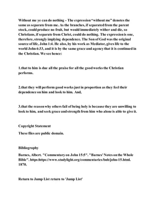 Without me ye can do nothing - The expression“without me” denotes the
same as separate from me. As the branches, if separatedfrom the parent
stock, couldproduce no fruit, but would immediately wither and die, so
Christians, if separate from Christ, could do nothing. The expressionis one,
therefore, strongly implying dependence. The Son of God was the original
source of life, John 1:4. He also, by his work as Mediator, gives life to the
world John 6:33, and it is by the same grace and agencythat it is continued in
the Christian. We see hence:
1.that to him is due all the praise for all the goodworks the Christian
performs.
2.that they will perform good works just in proportion as they feel their
dependence on him and look to him. And,
3.that the reasonwhy others fail of being holy is because they are unwilling to
look to him, and seek grace andstrength from him who alone is able to give it.
Copyright Statement
These files are public domain.
Bibliography
Barnes, Albert. "Commentaryon John 15:5". "Barnes'Notes onthe Whole
Bible". https:https://www.studylight.org/commentaries/bnb/john-15.html.
1870.
Return to Jump List return to 'Jump List'
 