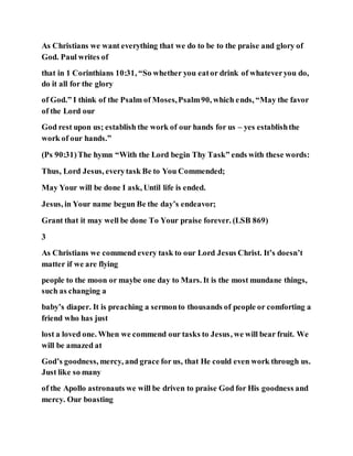 As Christians we want everything that we do to be to the praise and glory of
God. Paul writes of
that in 1 Corinthians 10:31, “So whether you eator drink of whateveryou do,
do it all for the glory
of God.” I think of the Psalm of Moses,Psalm90, which ends, “May the favor
of the Lord our
God rest upon us; establish the work of our hands for us – yes establishthe
work of our hands.”
(Ps 90:31)The hymn “With the Lord begin Thy Task” ends with these words:
Thus, Lord Jesus, everytask Be to You Commended;
May Your will be done I ask, Until life is ended.
Jesus, in Your name begun Be the day’s endeavor;
Grant that it may well be done To Your praise forever. (LSB 869)
3
As Christians we commend every task to our Lord Jesus Christ. It’s doesn’t
matter if we are flying
people to the moon or maybe one day to Mars. It is the most mundane things,
such as changing a
baby’s diaper. It is preaching a sermonto thousands of people or comforting a
friend who has just
lost a loved one. When we commend our tasks to Jesus, we will bear fruit. We
will be amazed at
God’s goodness, mercy, and grace for us, that He could even work through us.
Just like so many
of the Apollo astronauts we will be driven to praise God for His goodness and
mercy. Our boasting
 