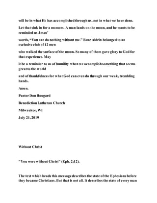 will be in what He has accomplishedthrough us, not in what we have done.
Let that sink in for a moment. A man lands on the moon, and he wants to be
reminded us Jesus’
words, “You can do nothing without me.” Buzz Aldrin belonged to an
exclusive club of 12 men
who walkedthe surface of the moon. So many of them gave glory to God for
that experience. May
it be a reminder to us of humility when we accomplishsomething that seems
greatto the world
and of thankfulness for what God can even do through our weak, trembling
hands.
Amen.
PastorDonHougard
BenedictionLutheran Church
Milwaukee, WI
July 21, 2019
Without Christ
"You were without Christ" (Eph. 2:12).
The text which heads this messagedescribes the state of the Ephesians before
they became Christians. But that is not all. It describes the state of every man
 