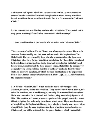 and woman in England who is not yet converted to God. A more miserable
state cannot be conceived!It is bad enough to be without money or without
health or without home or without friends. But it is far worse to be "without
Christ."
Let us examine the text this day, and see what it contains. Who cantell but it
may prove a message fromGod to some readerof this message?
1. Let us considerwhen it can be said of a man that he is "without Christ."
The expression"without Christ," is not one of my owninvention. The words
were not first coined by me, but were written under the inspiration of the
Holy Spirit. They were used by Paul when he was reminding the Ephesian
Christians what their former condition was, before they heard the gospeland
believed. Ignorant and dark no doubt they had been, buried in idolatry and
heathenism, worshipers of the false goddess Diana. But all this he passes over
completely. He seems to think that this would only partially describe their
state. So he draws a picture, of which the very first feature is the expression
before us: "At that time you were without Christ" (Eph. 2:12). Now what does
the expressionmean?
a. A man is "without Christ" when be has no head–knowledgeofHim.
Millions, no doubt, are in this condition. They neither know who Christ is, nor
what He has done, nor what He taught, nor why He was crucified, nor where
He is now, nor what He is to mankind. In short, they are entirely ignorant of
Him. The heathen, of course, who never yet heard the gospel, come first under
this description. But unhappily they do not stand alone. There are thousands
of people living in England at this very day, who have hardly any clearerideas
about Christ than the very heathen. Ask them what they know about Jesus
Christ, and you will be astoundedat the gross darkness whichcovers their
 