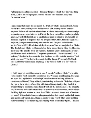 righteousness andintercession—theyare things of which they know nothing
at all. And of all such people I can see but one true account. Theyare
"without Christ."
I am aware that many do not admit the truth of what I have just said. Some
tell us that all baptized people are members of Christ by virtue of their
baptism. Others tell us that where there is a head knowledge we have no right
to question a person’s interest in Christ. To these views I have only one plain
answer. The Bible forbids us to saythat any man is joined to Christ until he
believes. Baptism is no proof that we are joined to Christ. Simon Magus was
baptized, and yet was distinctly told that he had "no part or lot in this
matter" (Acts 8:21). Head–knowledgeis no proof that we are joined to Christ.
The devils know Christ well enough, but have no portion in Him. God knows,
no doubt, who are His from all eternity. But man knows nothing of anyone’s
justification until he believes. The grand question is: "Do we believe?" It is
written, "He that believes not the Son shall not see life; but the wrath of God
abides on him." "He that believes not shall be damned" (John 3:36; Mark
16:16). If Bible words mean anything, to be without faith is to be "without
Christ."
c. But I have yet one thing more to say. A man is "without Christ" when the
Holy Spirit’s work cannot be seenin his life. Who can avoid seeing, if he uses
his eyes, that myriads of professing Christians know nothing of inward
conversionof heart? They will tell you that they believe the Christian religion;
they go to their places ofworship with tolerable regularity; they think it a
proper thing to be married and buried with all the ceremonies ofthe church;
they would be much offended if their Christianity were doubted. But where is
the Holy Spirit to be seenin their lives? What are their hearts and affections
setupon? Whose is the image and superscription that stands out in their tastes
and habits and ways? Alas, there can only be one reply! They know nothing
experimentally of the renewing, sanctifying work of the Holy Spirit. They are
 