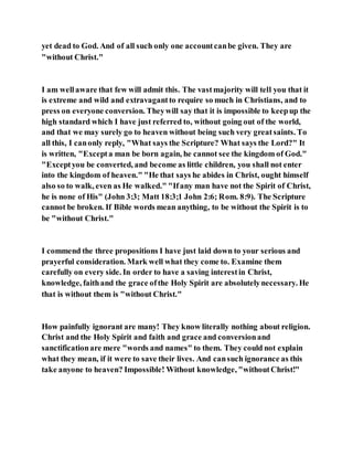 yet dead to God. And of all such only one accountcanbe given. They are
"without Christ."
I am wellaware that few will admit this. The vastmajority will tell you that it
is extreme and wild and extravagantto require so much in Christians, and to
press on everyone conversion. Theywill say that it is impossible to keepup the
high standard which I have just referred to, without going out of the world,
and that we may surely go to heaven without being such very greatsaints. To
all this, I canonly reply, "What says the Scripture? What says the Lord?" It
is written, "Excepta man be born again, he cannot see the kingdom of God."
"Exceptyou be converted, and become as little children, you shall not enter
into the kingdom of heaven." "He that says he abides in Christ, ought himself
also so to walk, even as He walked." "Ifany man have not the Spirit of Christ,
he is none of His" (John 3:3; Matt 18:3;1 John 2:6; Rom. 8:9). The Scripture
cannot be broken. If Bible words mean anything, to be without the Spirit is to
be "without Christ."
I commend the three propositions I have just laid down to your serious and
prayerful consideration. Mark well what they come to. Examine them
carefully on every side. In order to have a saving interestin Christ,
knowledge, faithand the grace ofthe Holy Spirit are absolutelynecessary. He
that is without them is "without Christ."
How painfully ignorant are many! They know literally nothing about religion.
Christ and the Holy Spirit and faith and grace and conversionand
sanctificationare mere "words and names" to them. They could not explain
what they mean, if it were to save their lives. And cansuch ignorance as this
take anyone to heaven? Impossible! Without knowledge, "withoutChrist!"
 
