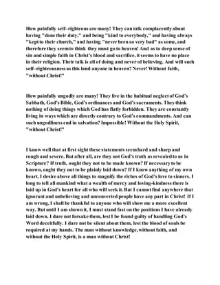 How painfully self–righteous are many! They can talk complacentlyabout
having "done their duty," and being "kind to everybody," and having always
"keptto their church," and having "neverbeen so very bad" as some, and
therefore they seemto think they must go to heaven! And as to deep sense of
sin and simple faith in Christ’s blood and sacrifice, it seems to have no place
in their religion. Their talk is all of doing and never of believing. And will such
self–righteousnessas this land anyone in heaven? Never!Without faith,
"without Christ!"
How painfully ungodly are many! They live in the habitual neglectof God’s
Sabbath, God’s Bible, God’s ordinances and God’s sacraments. Theythink
nothing of doing things which God has flatly forbidden. They are constantly
living in ways which are directly contrary to God’s commandments. And can
such ungodliness end in salvation? Impossible! Without the Holy Spirit,
"without Christ!"
I know well that at first sight these statements seemhard and sharp and
rough and severe. But after all, are they not God’s truth as revealedto us in
Scripture? If truth, ought they not to be made known? If necessaryto be
known, ought they not to be plainly laid down? If I know anything of my own
heart, I desire above all things to magnify the riches of God’s love to sinners. I
long to tell all mankind what a wealth of mercy and loving-kindness there is
laid up in God’s heart for all who will seek it. But I cannotfind anywhere that
ignorant and unbelieving and unconverted people have any part in Christ! If I
am wrong, I shall be thankful to anyone who will show me a more excellent
way. But until I am shownit, I must stand fast on the positions I have already
laid down. I dare not forsake them, lestI be found guilty of handling God’s
Word deceitfully. I dare not be silent about them, lest the blood of souls be
required at my hands. The man without knowledge,without faith, and
without the Holy Spirit, is a man without Christ!
 