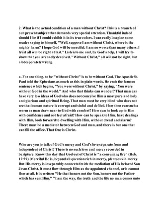 2. What is the actualcondition of a man without Christ? This is a branch of
our presentsubject that demands very specialattention. Thankful indeed
should I be if I could exhibit it in its true colors. I can easilyimagine some
reader saying to himself, "Well, suppose I am without Christ, where is the
mighty harm? I hope God will be merciful. I am no worse than many others. I
trust all will be right at last." Listen to me and, by God’s help, I will try to
show that you are sadly deceived. "Without Christ," all will not be right, but
all desperatelywrong.
a. Forone thing, to be "without Christ" is to be without God. The Apostle St.
Paul told the Ephesians as much as this in plain words. He ends the famous
sentence whichbegins, "You were without Christ," by saying, "You were
without God in the world." And who that thinks can wonder? That man can
have very low ideas of God who does not conceive Him a most pure and holy
and glorious and spiritual Being. That man must be very blind who does not
see that human nature is corrupt and sinful and defiled. How then cansuch a
worm as man draw near to God with comfort? How can he look up to Him
with confidence and not feel afraid? How canhe speak to Him, have dealings
with Him, look forwardto dwelling with Him, without dread and alarm?
There must be a mediator betweenGod and man, and there is but one that
can fill the office. That One is Christ.
Who are you to talk of God’s mercy and God’s love separate from and
independent of Christ? There is no such love and mercy recordedin
Scripture. Know this day that God out of Christ is "a consuming fire" (Heb.
12:29). Merciful He is, beyond all question rich in mercy, plenteous in mercy.
But His mercy is inseparably connectedwith the mediation of His belovedSon
Jesus Christ. It must flow through Him as the appointed channel, or it cannot
flow at all. It is written "He that honors not the Son, honors not the Father
which has sent Him." "I am the way, the truth and the life no man comes unto
 