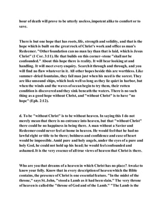 hour of death will prove to be utterly useless,impotent alike to comfort or to
save.
There is but one hope that has roots, life, strength and solidity, and that is the
hope which is built on the greatrock of Christ’s work and office as man’s
Redeemer. "Otherfoundation can no man lay than that is laid, which is Jesus
Christ" (1 Cor. 3:11). He that builds on this corner–stone "shall not be
confounded." About this hope there is reality. It will bear looking at and
handling. It will meet every enquiry. Searchit through and through, and you
will find no flaw whateverin it. All other hopes beside this are worthless. Like
summer–dried fountains, they fail man just when his need is the sorest. They
are like unsound ships, which look well so long as they lie quiet in harbor, but
when the winds and the waves ofoceanbegin to try them, their rotten
condition is discoveredand they sink beneath the waters. There is no such
thing as a good hope without Christ, and "without Christ" is to have "no
hope" (Eph. 2:12).
d. To be "without Christ" is to be without heaven. In saying this I do not
merely mean that there is no entrance into heaven, but that "without Christ"
there could be no happiness in being there. A man without a Savior and
Redeemercould never feel at home in heaven. He would feelthat he had no
lawful right or title to be there; boldness and confidence and ease ofheart
would be impossible. Amid pure and holy angels, under the eyes of a pure and
holy God, he could not hold up his head; he would feelconfounded and
ashamed. It is the very essence ofall true views of heaven that Christ is there.
Who are you that dreams of a heaven in which Christ has no place? Awake to
know your folly. Know that in every descriptionof heavenwhich the Bible
contains, the presence of Christ is one essentialfeature. "In the midst of the
throne," says St. John, "stooda Lamb as it had been slain." The very throne
of heaven is calledthe "throne of God and of the Lamb." "The Lamb is the
 