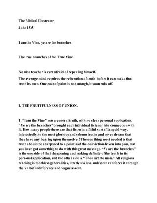 The Biblical Illustrator
John 15:5
I am the Vine, ye are the branches
The true branches of the True Vine
No wise teacheris ever afraid of repeating himself.
The average mind requires the reiteration of truth before it can make that
truth its own. One coatof paint is not enough, it soonrubs off.
I. THE FRUITFULNESS OF UNION.
1. “I am the Vine” was a generaltruth, with no clearpersonalapplication.
“Ye are the branches” brought eachindividual listener into connectionwith
it. How many people there are that listen in a fitful sortof languid way,
interestedly, to the most glorious and solemn truths and never dream that
they have any bearing upon themselves!The one thing most needed is that
truth should be sharpened to a point and the convictiondriven into you, that
you have gotsomething to do with this greatmessage.“Ye are the branches”
is the one side of that sharpening and making definite of the truth in its
personalapplication, and the other side is “Thou art the man.” All religious
teaching is toothless generalities,utterly useless,unless we can force it through
the wallof indifference and vague assent.
 