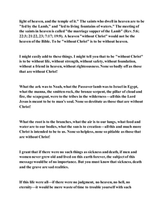 light of heaven, and the temple of it." The saints who dwell in heaven are to be
"fed by the Lamb," and "led to living fountains of waters." The meeting of
the saints in heaven is called"the marriage supper of the Lamb" (Rev. 5:6;
22:3; 21:22, 23; 7:17; 19:9). A heaven"without Christ" would not be the
heaven of the Bible. To be "without Christ" is to be without heaven.
I might easily add to these things. I might tell you that to be "without Christ"
is to be without life, without strength, without safety, without foundation,
without a friend in heaven, without righteousness.None so badly off as those
that are without Christ!
What the ark was to Noah, what the Passoverlamb was to Israel in Egypt,
what the manna, the smitten rock, the bronze serpent, the pillar of cloud and
fire, the scapegoat, were to the tribes in the wilderness—allthis the Lord
Jesus is meant to be to man’s soul. None so destitute as those that are without
Christ!
What the root is to the branches, what the air is to our lungs, what food and
waterare to our bodies, what the sun is to creation—allthis and much more
Christ is intended to be to us. None so helpless, none so pitiable as those that
are without Christ!
I grant that if there were no such things as sickness anddeath, if men and
women never grew old and lived on this earth forever, the subjectof this
messagewouldbe of no importance. But you must know that sickness, death
and the grave are sad realities.
If this life were all—if there were no judgment, no heaven, no hell, no
eternity—it would be mere waste oftime to trouble yourself with such
 