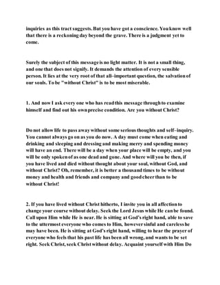 inquiries as this tract suggests.But you have got a conscience. Youknow well
that there is a reckoning day beyond the grave. There is a judgment yet to
come.
Surely the subject of this messageis no light matter. It is not a small thing,
and one that does not signify. It demands the attention of every sensible
person. It lies at the very root of that all–important question, the salvationof
our souls. To be "without Christ" is to be most miserable.
1. And now I ask every one who has readthis message throughto examine
himself and find out his ownprecise condition. Are you without Christ?
Do not allow life to pass awaywithout some serious thoughts and self–inquiry.
You cannot always go on as you do now. A day must come when eating and
drinking and sleeping and dressing and making merry and spending money
will have an end. There will be a day when your place will be empty, and you
will be only spokenof as one dead and gone. And where will you be then, if
you have lived and died without thought about your soul, without God, and
without Christ? Oh, remember, it is better a thousand times to be without
money and health and friends and company and goodcheerthan to be
without Christ!
2. If you have lived without Christ hitherto, I invite you in all affectionto
change your course without delay. Seek the Lord Jesus while He canbe found.
Call upon Him while He is near. He is sitting at God’s right hand, able to save
to the uttermost everyone who comes to Him, howeversinful and carelesshe
may have been. He is sitting at God’s right hand, willing to hear the prayer of
everyone who feels that his past life has been all wrong, and wants to be set
right. Seek Christ, seek Christwithout delay. Acquaint yourself with Him Do
 