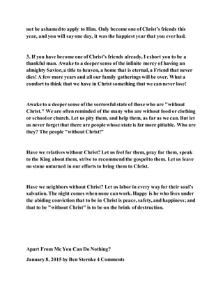 not be ashamedto apply to Him. Only become one of Christ’s friends this
year, and you will sayone day, it was the happiest year that you everhad.
3. If you have become one of Christ’s friends already, I exhort you to be a
thankful man. Awake to a deepersense of the infinite mercy of having an
almighty Savior, a title to heaven, a home that is eternal, a Friend that never
dies! A few more years and all our family gatherings will be over. What a
comfort to think that we have in Christ something that we can never lose!
Awake to a deepersense of the sorrowful state of those who are "without
Christ." We are often reminded of the many who are without food or clothing
or schoolor church. Let us pity them, and help them, as far as we can. But let
us never forgetthat there are people whose state is far more pitiable. Who are
they? The people "without Christ!"
Have we relatives without Christ? Let us feel for them, pray for them, speak
to the King about them, strive to recommend the gospelto them. Let us leave
no stone unturned in our efforts to bring them to Christ.
Have we neighbors without Christ? Let us labor in every wayfor their soul’s
salvation. The night comes when none canwork. Happy is he who lives under
the abiding conviction that to be in Christ is peace, safety, and happiness; and
that to be "without Christ" is to be on the brink of destruction.
Apart From Me You Can Do Nothing?
January 8, 2015 by Ben Sternke 4 Comments
 