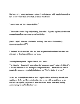 During a very important conversationJesus is having with his disciples only a
few hours before he is crucified, he drops this bomb:
“Apart from me you can do nothing.”
This doesn’t sound very empowering, doesn’t it? It grates againstour modern
conceptions ofencouragementand positivity.
[tweet“Apart from me you can do nothing. That doesn’t sound very
empowering, does it?”]
I find that Jesus does this a lot. He finds ways to confound and frustrate our
attempts at figuring out life on our own.
Nothing Wrong With Empowerment, Of Course
The thing is, I do actually appreciate the “empowerment” culture. I think it’s
a healthy antidote to the disempowering culture that Christians can tend to
create. Its message essentiallyboils down to, “You’re doing it wrong.”
So it’s not that empowerment is bad. Empowerment is actually what God is
seeking to do for us. He wants to share his powerwith us and form us as
trusted and significantpartners with him in his work. That’s incredibly
empowering to see God in this way!
 