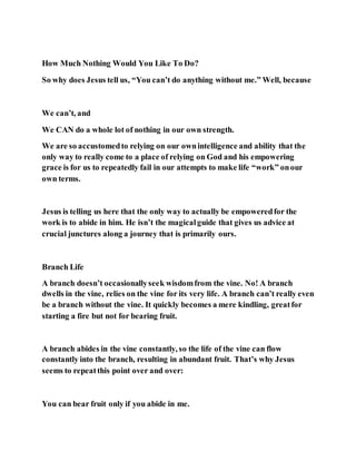 How Much Nothing Would You Like To Do?
So why does Jesus tell us, “You can’t do anything without me.” Well, because
We can’t, and
We CAN do a whole lot of nothing in our own strength.
We are so accustomedto relying on our ownintelligence and ability that the
only way to really come to a place of relying on God and his empowering
grace is for us to repeatedly fail in our attempts to make life “work” onour
own terms.
Jesus is telling us here that the only way to actually be empoweredfor the
work is to abide in him. He isn’t the magicalguide that gives us advice at
crucial junctures along a journey that is primarily ours.
Branch Life
A branch doesn’t occasionallyseek wisdomfrom the vine. No! A branch
dwells in the vine, relies on the vine for its very life. A branch can’t really even
be a branch without the vine. It quickly becomes a mere kindling, greatfor
starting a fire but not for bearing fruit.
A branch abides in the vine constantly, so the life of the vine can flow
constantly into the branch, resulting in abundant fruit. That’s why Jesus
seems to repeatthis point over and over:
You can bear fruit only if you abide in me.
 